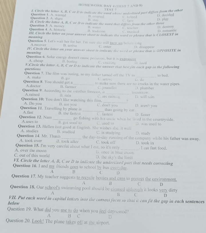 HOMEWORK DAY 4 (TEST 7 AND 8)
TEST 7
J. Circle the letter A, B. C or D to indicate the word whose undertined part differs from the other
Question 1. A. wanted B. crupted
D. decided
Question 2. A. share B. stay C. face C. helped
II. Circle the letter A, B, C or D to indicate the word that differs from the other three D. play
Question 3. A. money B. water
Question 4. A. historic B. tradition C. musical C. teacher D. destroy
D. romantic
III. Circle the letter on your answer sheet to indicate the word or phrase that is CLOSEST in
meaning
Question 5. Let's wait her for her. I'm sure she will turn up before long
A.recover B. arrive C. enter D. disappear
IV. Circle the letter on your answer sheet to indicate the word or phrase that is OPPOSITE in
meaning
Question 6. Solar energy doesn't cause pollution, but it is expensive
A. cheap B. boring C. exciting D. hard
V.Circle the letter A, B, C or D to indicate the answer that best fits each gap in the following
questions
Question 7. The film was boring, so my father turned off the TV to _to bed.
A. make B. go C. urrive D.  do
Question 8. You should get a _to make sure there are no cracks in the water pipes.
A.doctor B. farmer C. jounalist
Question 9: According to the weather forecast, it_ tomorrow. D. plumber
A.rained B. rain C. are rainiag D. will rain
Question 10: You don't like watching this film. _?
A. Do you B. are you C. don't you D. aren't you
Question 11. Travelling by plane is _than going by car.
A.fast B. the fastest C. fastest D. faster
Question 12. Nam _go fishing with his uncle when he lived in the countryside.
A.uses to B. got used to C. used to D. was used to
Question 13. Hellen isnt good at English. She wishes she. it well
A. studies B. studied C. is studying D. studv
Question 14. Mr. Thanh _the day-to-day running of the company while his father was away.
A. took over B. took after C. took off D. took in
Question 15. I'm very careful about what I eat, so it's only _. l eat fast food.
A. over the moon B. once in blue moon
C. out of this world D. the sky's the limit
VI. Circle the letter A, B, C or D to indicate the underlined part that needs correcting
Question 16. I and my friends goes to school by bus everyday.
A B C D
Question 17. My teacher suggests to recycle bottles and cans to protect the environment.
A B C D
Question 18. Our school's swimming pool should be cleaned although it looks very dirty
A
B C D
VII. Put each word in capital letters into the correct form so that it can fit the gap in each sentences
below
Question 19. What did you use to do when you feel depressed?
A B C D
Question 20. Look! The plane takes off at the_airport.