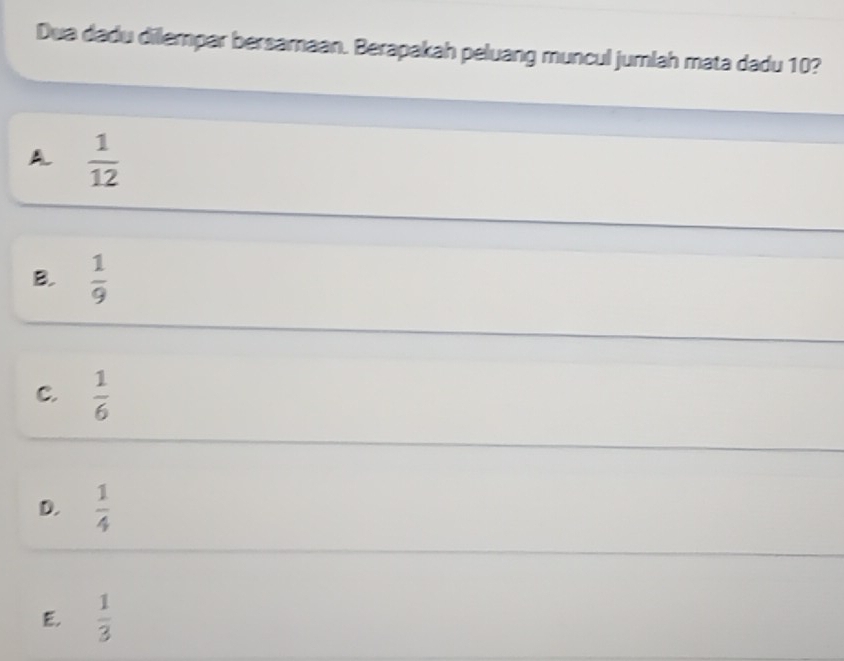 Dua dadu dilempar bersamaan. Berapakah peluang muncul jumlah mata dadu 10?
A.  1/12 
B.  1/9 
C.  1/6 
D.  1/4 
E,  1/3 