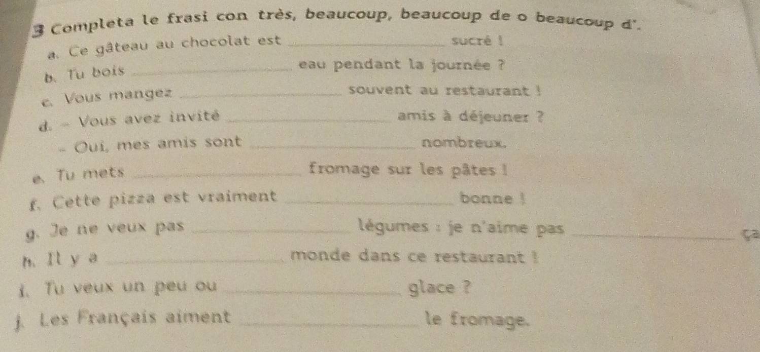 Completa le frasi con très, beaucoup, beaucoup de o beaucoup d'. 
a. Ce gâteau au chocolat est_ 
sucré ! 
b. Tu bois_ 
eau pendant la journée ? 
c. Vous mangez_ 
souvent au restaurant ! 
d. - Vous avez invité _amis à déjeuner ? 
- Ouí, mes amis sont _nombreux. 
e.Tu mets_ 
fromage sur les pâtes ! 
f. Cette pizza est vraiment _bonne ! 
g. Je ne veux pas _ légumes : je n'aime pas_ 
ça 
h. Il y a_ 
monde dans ce restaurant ! 
1. Tu veux un peu ou _glace ? 
j. Les Français aiment _le fromage.