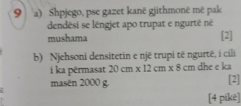 Shpjego, pse gazet kanë gjithmonë më pak 
dendēsi se lëngjet apo trupat e ngurtë né 
mushama [2] 
b) Njehsoni densitetin e njē trupi tē ngurtë, i cili 
i ka pērmasat 20cm* 12cm* 8cm dhe e ka 
masēn 2000 g. 
[2] 
[4 pikē]