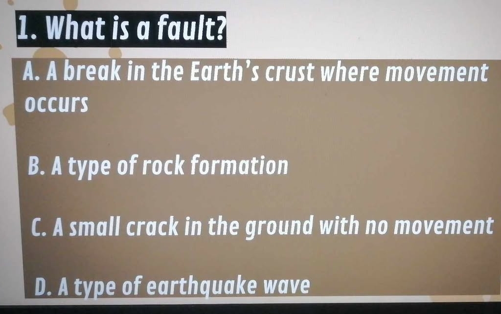 What is a fault?
A. A break in the Earth’s crust where movement
occurs
B. A type of rock formation
C. A small crack in the ground with no movement
D. A type of earthquake wave