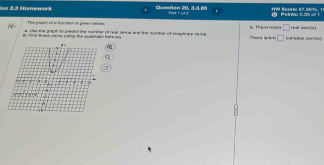 on 3.3 Homework Question 20, 3.3.85 Part 1 of 2 HW Score: 87.88%, 1 Points: 0.33 of 1
The graph of a function is given below. a. There is/are □ real zero(s).
a. Use the graph to predict the number of real zeros and the number of imaginary zeros.
b. Find these zeros using the quadratic formula. There is/are □ complex zero(s).