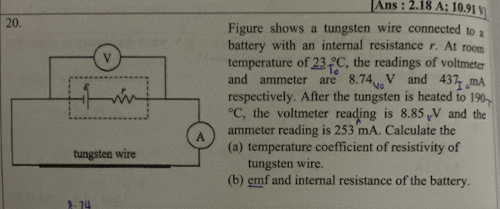 Ans : /.18 A; 10.91 v
20. Figure shows a tungsten wire connected to a
attery with an internal resistance r. At room
, the readings of voltmeter
mperature of 23^(2°C
d ammeter are 8.74u_0)V and 437_I,mA
spectively. After the tungsten is heated to 190.
, the voltmeter reading is 8.85 V and the
mmeter reading is 253 mA. Calculate the
) temperature coefficient of resistivity of
tungsten wire.
(b) emf and internal resistance of the battery.
2. 74