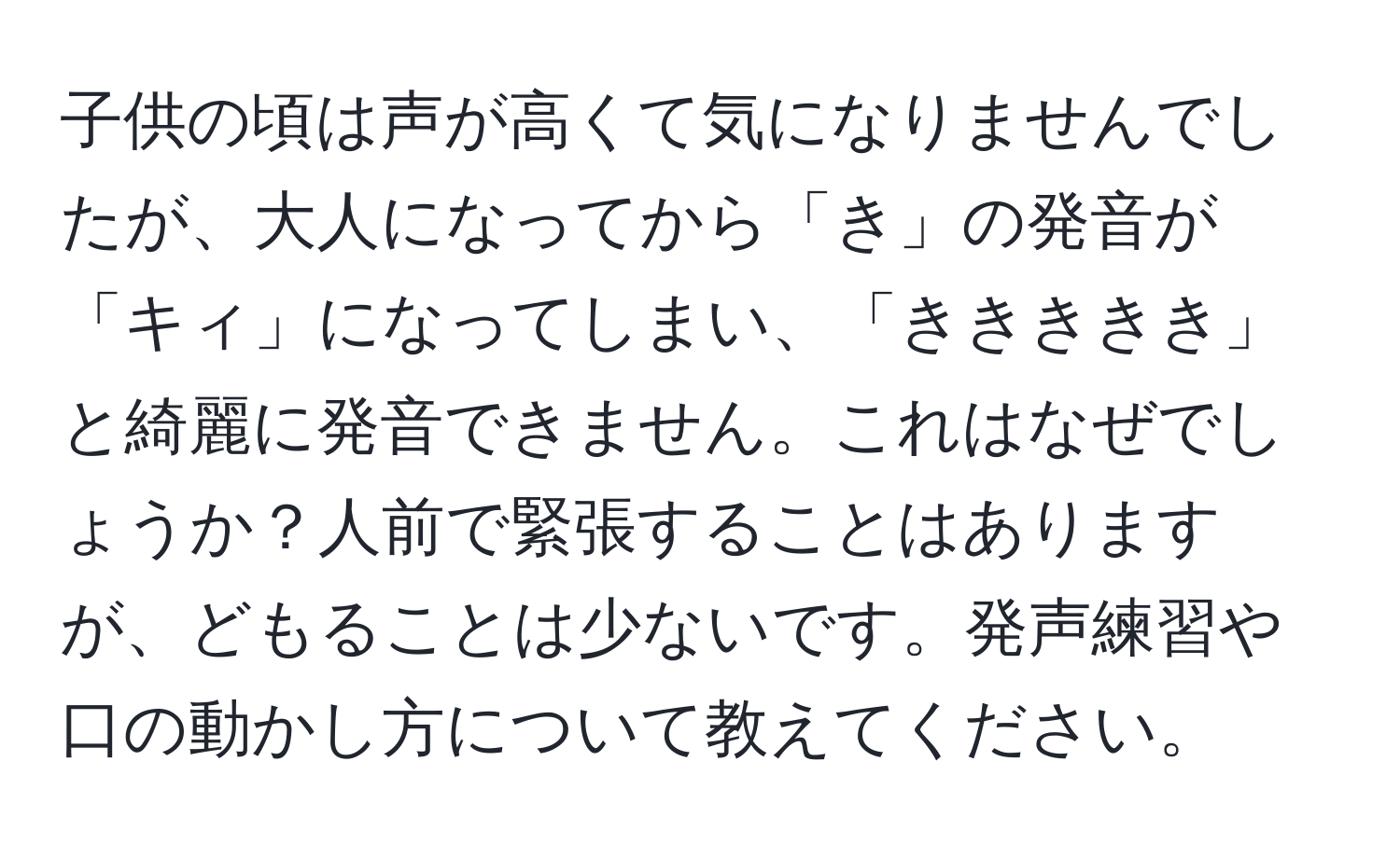 子供の頃は声が高くて気になりませんでしたが、大人になってから「き」の発音が「キィ」になってしまい、「ききききき」と綺麗に発音できません。これはなぜでしょうか？人前で緊張することはありますが、どもることは少ないです。発声練習や口の動かし方について教えてください。