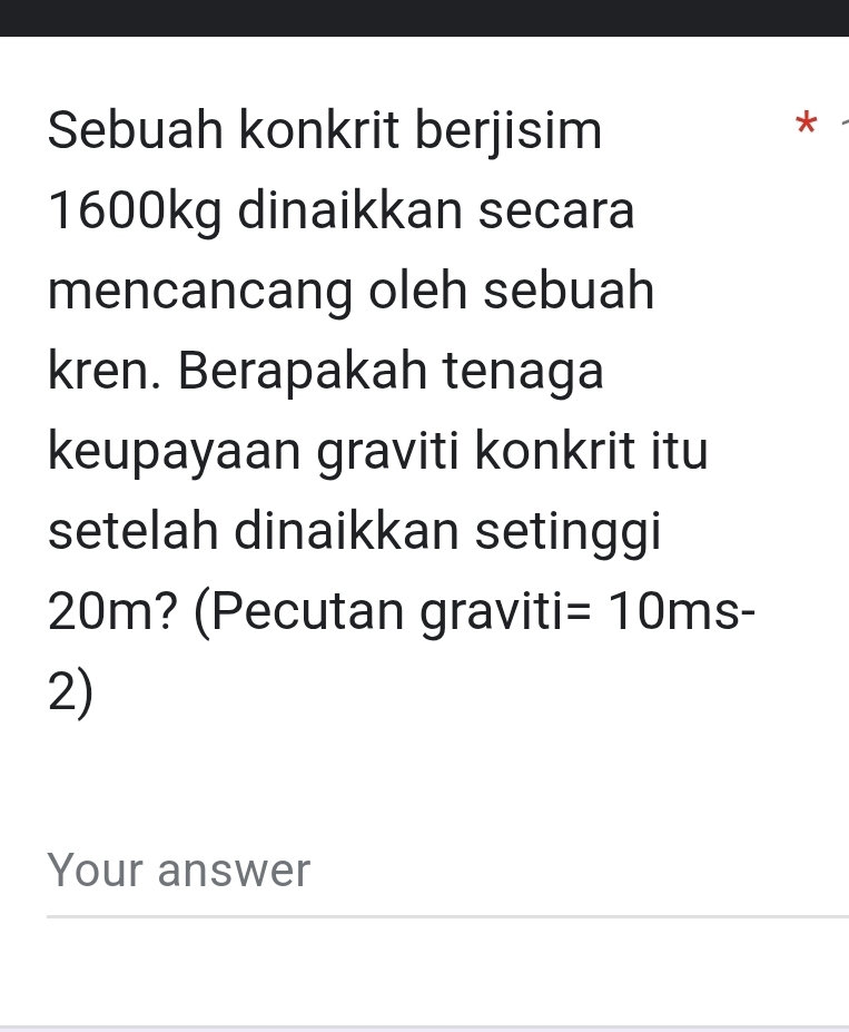 Sebuah konkrit berjisim 
*
1600kg dinaikkan secara 
mencancang oleh sebuah 
kren. Berapakah tenaga 
keupayaan graviti konkrit itu 
setelah dinaikkan setinggi
20m? (Pecutan graviti =10ms-
2) 
Your answer