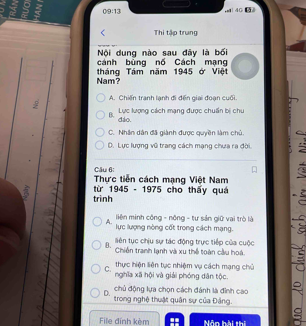a 5
09:13 
m 4G 5
Thi tập trung
Nội dung nào sau đây là bối
cảnh bùng nổ Cách mạng
tháng Tám năm 1945 ở Việt
Nam?
A. Chiến tranh lạnh đi đến giai đoạn cuối.
9
B. Lực lượng cách mạng được chuẩn bị chu
đáo.
C. Nhân dân đã giành được quyền làm chủ.
D. Lực lượng vũ trang cách mạng chưa ra đời.
2
Câu 6: C
Thực tiễn cách mạng Việt Nam
g
từ 1945 - 1975 cho thấy quá
trình
liên minh công - nông - tư sản giữ vai trò là
A.
lực lượng nòng cốt trong cách mạng.
B. liên tục chịu sự tác động trực tiếp của cuộc
Chiến tranh lạnh và xu thế toàn cầu hoá.
C.
thực hiện liên tục nhiệm vụ cách mạng chủ
-9
nghĩa xã hội và giải phóng dân tộc.
D. chủ động lựa chọn cách đánh là đỉnh cao
trong nghệ thuật quân sự của Đảng.
File đính kèm Nôn hài thị