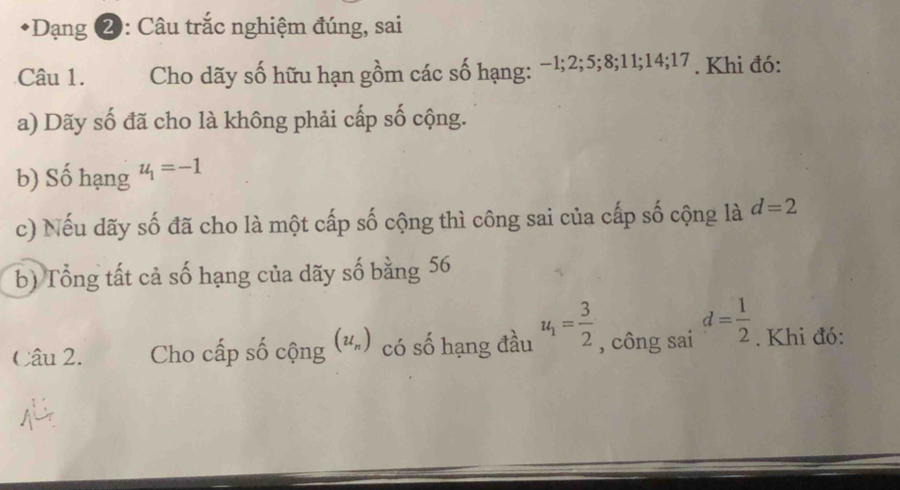 Dạng 2: Câu trắc nghiệm đúng, sai 
Câu 1. Cho dãy số hữu hạn gồm các số hạng: −1; 2; 5; 8; 11; 14; 17. Khi đó: 
a) Dãy số đã cho là không phải cấp số cộng. 
b) Số hạng u_1=-1
c) Nếu dãy số đã cho là một cấp số cộng thì công sai của cấp số cộng là d=2
b) Tổng tất cả số hạng của dãy số bằng 56
Câu 2. Cho cấp số cộng (u_n) có số hạng đầu u_1= 3/2  , công sai d= 1/2 . Khi đó: