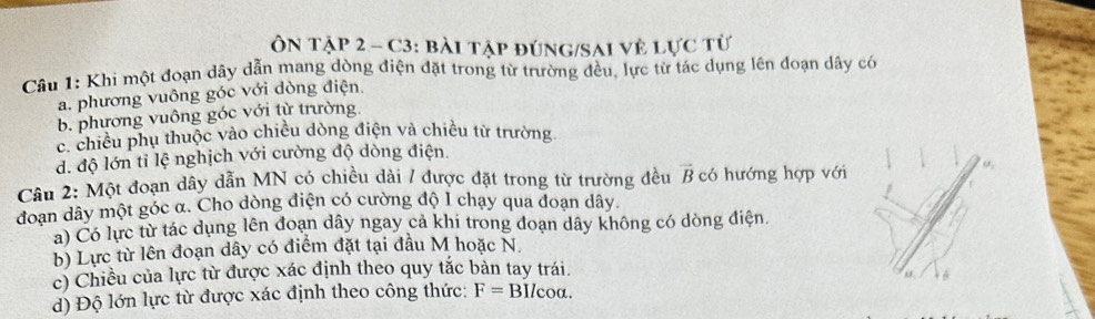 Ôn tập 2 - C3: bài tập đúng/sai vệ lực từ
Câu 1: Khi một đoạn dây dẫn mang dòng điện đặt trong từ trường đều, lực từ tác dụng lên đoạn dây có
a. phương vuông góc với dòng điện.
b. phương vuông góc với từ trường.
c. chiều phụ thuộc vào chiều dòng điện và chiêu từ trường
d. độ lớn tỉ lệ nghịch với cường độ dòng điện.
Câu 2: Một đoạn dây dẫn MN có chiều dài / được đặt trong từ trường đều vector B có hướng hợp với
đoan dây một góc α. Cho dòng điện có cường độ I chạy qua đoạn dây.
a) Có lực từ tác dụng lên đoạn dây ngay cả khi trong đoạn dây không có dòng điện.
b) Lực từ lên đoạn dây có điểm đặt tại đầu M hoặc N.
c) Chiều của lực từ được xác định theo quy tắc bản tay trái. M,
d) Độ lớn lực từ được xác định theo công thức: F= BI/coa. 6