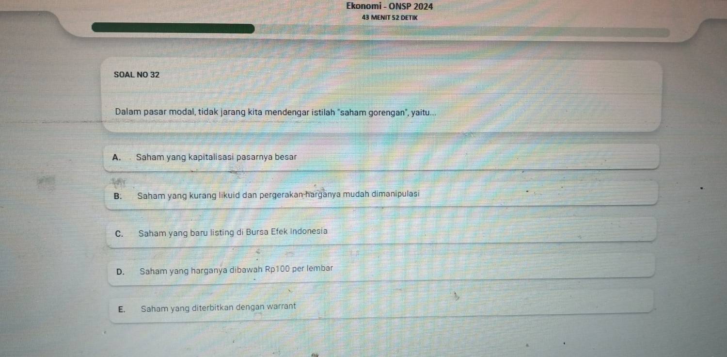 Ekonomi - ONSP 2024
43 MENIT S2 DETIK
SOAL NO 32
Dalam pasar modal, tidak jarang kita mendengar istilah "saham gorengan", yaitu...
A. Saham yang kapitalisasi pasarnya besar
B. Saham yang kurang likuid dan pergerakan harganya mudah dimanipulasi
C. Saham yang baru listing di Bursa Efek Indonesia
D. Saham yang harganya dibawah Rp100 per lembar
E. Saham yang diterbitkan dengan warrant