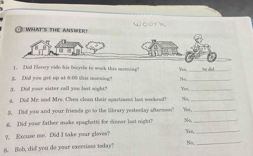 WHAT'S THE ANSW
1. Did Henry ride his bicycle to work this morning? _he did_ .
Yes,
2. Did you get up at 6:00 this morning? No, _.
3. Did your sister call you last night? Yes, _`.
4. Did Mr. and Mrs. Chen clean their apartment last weekend? No, _.
5. Did you and your friends go to the library yesterday afternoon? Yes, _.
6. Did your father make spaghetti for dinner last night?
No,_
、.
.
7. Excuse me. Did I take your gloves?
Yes,_
.
8. Bob, did you do your exercises today?
No,_