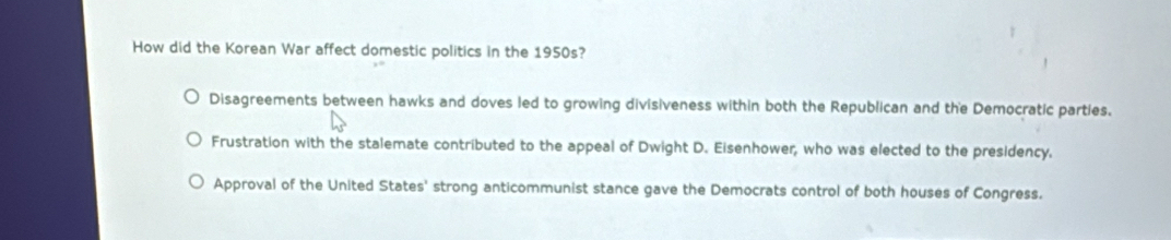 How did the Korean War affect domestic politics in the 1950s?
Disagreements between hawks and doves led to growing divisiveness within both the Republican and the Democratic parties.
Frustration with the stalemate contributed to the appeal of Dwight D. Eisenhower, who was elected to the presidency.
Approval of the United States' strong anticommunist stance gave the Democrats control of both houses of Congress.