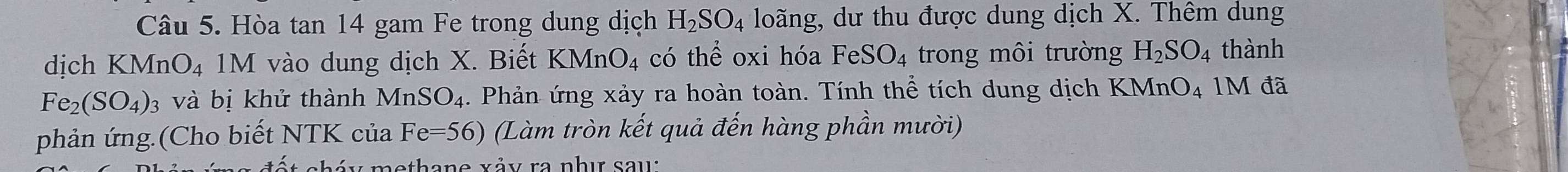 Hòa tan 14 gam Fe trong dung dịch H_2SO_4 loãng, dư thu được dung dịch X. Thêm dung 
dịch KMnO_4 M vào dung dịch X. Biết KMnO_4 có thể oxi hóa FeSO_4 trong môi trường H_2SO_4 thành
Fe_2(SO_4) 3 và bị khử thành MnSO_4. Phản ứng xảy ra hoàn toàn. Tính thể tích dung dịch KMnO_4 1M đã 
phản ứng.(Cho biết NTK của Fe=56) (Làm tròn kết quả đến hàng phần mười) 
c á y methane xảy ra nhị sau