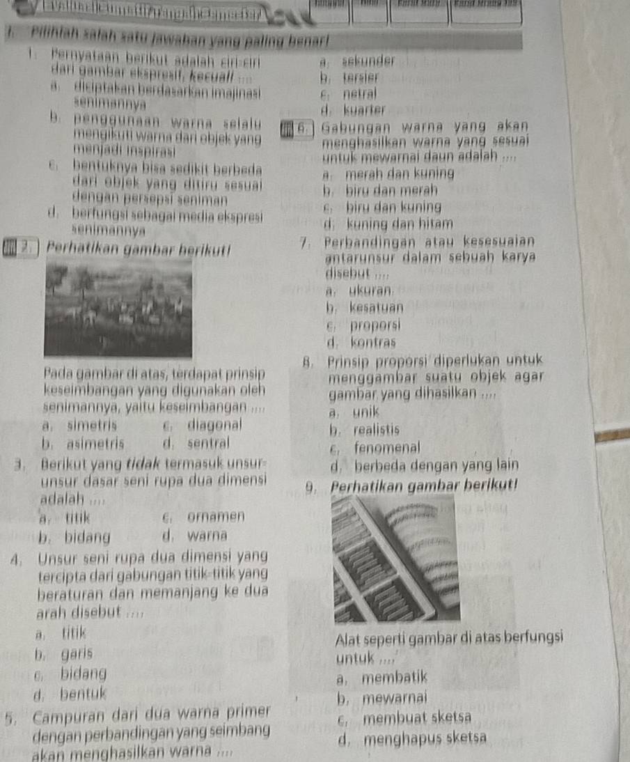 a val ua  l e n s pän g ahes m
I. Pilihiah salah satu Jawahan yang paling benar!
1. Pernyataan berikut adalah ciri-cir a sekunder
dari gambar ekspresif, kecualf b. tersier
a  diciptakan berdasarkan imajinasi 6 netral
senimannya
d kuarter
b. penggunaan warna selalu 6.] Gabungan warna yang akan
mengikuti warna dari objek yang  menghasilkan warna yan g sesui 
menjadi inspirai
untul mewarnai daun adalah ....
c. bentuknya bisa sedikit berbeda meräh dan kuning
dari objek yang ditiru sesuai b. biru dan merah
dengan persepsí seniman
d. berfungsi sebagai media ekspresi c. biru dan kuning
senimannya d. kuning dan hitam
2. ) Perhatikan gambar herikut! 7. Perbandingan atau kesesuaian
antar  nsr da lam  s ebuah karya 
disebut ....
a. ukuran
b. kesatuan
e proporsi
d. kontras
B. Prinsip proporsi diperlukan untuk
Pada gambar di atas, tèrdapat prinsip menggämbar suatu objek agar 
keseimbangan yang digunakan oleh gambar yang dihasilkan ....
senimannya, yaitu keseimbangan .... a unik
a. simetris c. diagonal b. realistis
b. asimetris d. sentral
c fenomenal
3. Berikut yang tidak termasuk unsur- d. berbeda dengan yang lain
unsur dasar seni rupa dua dimensi 9. Perhatikan gambar berikut!
adalah ....
a titik e. ornamen
b. bidang d. warna
4. Unsur seni rupa dua dimensi yang
tercipta dari gabungan titik-titik yang
beraturan dan memanjang ke du a
arah disebut ....
a titik
Alat seperti gambar di atas berfungsi
b. garis
untuk ....'
c. bidang
a. membatik
d. bentuk
b. mewarnai
5. Campuran dari dua warna primer c. membuat sketsa
dengan perbandingan yang seimbang d. menghapus sketsa
akan menghasilkan warna ...