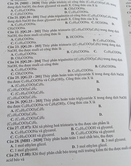 [MH2 - 2020] Thủy phần triolein có công thức
dung dịch NaOH, thu được glycerol và muối X. Công thức của X là (C_11H_33COO)_3C_3H_5 trong chú
Câ
A. C_17H_35COON_1 B. CH_3COONa.

D. C_17H_33COONa.
C. C_2H_5COONa CA
Câu 21. [QG.20-201]T Thuỷ phân tripalmitin có công thức
dung dịch NaOH thu được glycerol và muối X. Công thức cử (C_15H_31COO)_3C_3H_5 a* 13
rong
A. C_15H_31COONa. B. C_17H_33COONa. C. HCOONa. D. C
CH_3COONa.
Câu 22.
NaOH, thu được muối có công thức là [QG.20-202] ] Thủy phân tristearin ((C_17H_35COO)_3C_3H_5) trong đung dịch
A. C_2H_3COONa. B. HCOONa.
D. C_17H_35 OON_3
C. C_17H_33COONa.
Câu 23.
NaOH, thu được muối có công thức là [QG.20-203] Thủy phân tristearin ((C_17H_35COO)_3C_3H_5) trong đung địch
B. C_2H_3COONa. C.
A. C_17H_35COONa. C_17H_33COON_a
D. CH_3COONa.
Câu 24. [QG.20-204]Thuy phân tripalmitin ((C_15H_31COO)_3C_3H_5) trong dung dịch
NaOH, thu được muối có công thức
B.
A. C_17H_35COONa. C_2H_5COONa
D. C_15H_31 COONa.
C. CH_3COONa
Câu 25. [QG.23-201] Thủy phân hoàn toàn triglyceride X trong dung dịch NaOH
thu được C_17H_35COONa và C_3H_5(OH)_3. Công thức của * 1a
A. (C_15H_31COO)_3C_3H_5. B.
(C_17H_31COO)_3C_3H_5.
D.
C. (C_17H_35COO)_3C_3H_5.
(C_17H_33COO)_3C_3H_5.
Câu 26. [QG.23-203] Thủy phân hoàn toàn triglyceride X trong dung dịch NaOH
thu được C_15H_31COONa và C_3H_5(OH)_3 :. Công thức của X là
B.
A. (C_15H_31COO)_3C_3H_5
(C_17H_33COO)_3C_3H_5.
D.
C. (C_17H_31COO)_3C_3H_5
(C_17H_35COO)_3C_3H_5.
Câu 27.(T.07) 1: Khi xà phòng hoá tristearin ta thu được sản phẩm là
A. C_17H_35 COONa và glycerol. B. C_15H_31 COOH và glycerol.
C. C_17H_35 COOH và glycerol. D. C_15H_31 COONa và glycerol
Câu 28. [MH1 - 2020| Thủy phân hoàn toàn 1 mol chất béo, thu được
B. 3 mol glycerol.
A. 1 mol ethylen glicol. D. 3 mol ethylen glicol.
C. 1 mol glycerol.
Câu 29. (T.08) : Khi thuỷ phân chất béo trong môi trường kiểm thì thu được muối cử
acid béo và