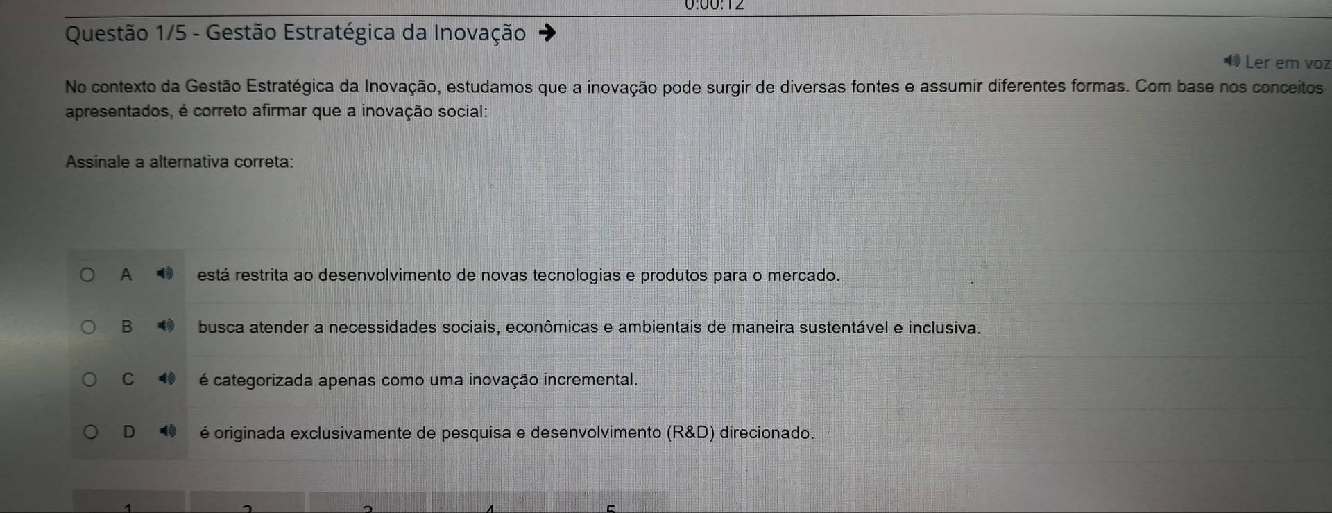 Questão 1/5 - Gestão Estratégica da Inovação
Ler em voz
No contexto da Gestão Estratégica da Inovação, estudamos que a inovação pode surgir de diversas fontes e assumir diferentes formas. Com base nos conceitos
apresentados, é correto afirmar que a inovação social:
Assinale a alternativa correta:
A está restrita ao desenvolvimento de novas tecnologias e produtos para o mercado.
B busca atender a necessidades sociais, econômicas e ambientais de maneira sustentável e inclusiva.
C é categorizada apenas como uma inovação incremental.
D é originada exclusivamente de pesquisa e desenvolvimento (R&D) direcionado.