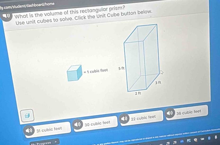 What is the volume of this rectangular prism?
Use unit cubes to solve. Click the Unit Cube button below.
1 cubic foot
36 cubic feet
31 cubic feet 30 cubic feet 22 cubic feet
My Progress
r portion thereof, may not be reproduced or shared in any manner withou n consent of Curnculum Ass