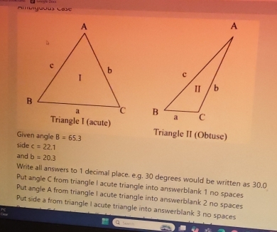 mbiguous Case

Given angle B=65.3 Triangle II (Obtuse)
side c=22.1
and b=20.3
Write all answers to 1 decimal place. e.g. 30 degrees would be written as 30.0
Put angle C from triangle I acute triangle into answerblank 1 no spaces
Put angle A from triangle 1 acute triangle into answerblank 2 no spaces
Put side a from triangle I acute triangle into answerblank 3 no spaces