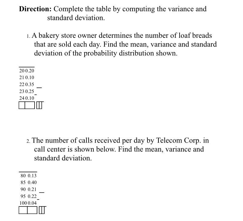 Direction: Complete the table by computing the variance and 
standard deviation. 
1. A bakery store owner determines the number of loaf breads 
that are sold each day. Find the mean, variance and standard 
deviation of the probability distribution shown.
20 0.20
21 0.10
22 0.35
23 0.25
24 0.10
2. The number of calls received per day by Telecom Corp. in 
call center is shown below. Find the mean, variance and 
standard deviation.
80 0.13
85 0.40
_
90 0.21
95 0.22
100 0.04