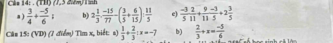 (TH) (1,5 điểm)Tỉnh 
a )  3/4 + (-5)/6 ; b) 2 1/3 ·  (-15)/77 -( 3/5 + 6/15 ): 11/5  c)  (-3)/5 ·  2/11 + 9/11 ·  (-3)/5 +2 3/5 
Câu 15: (VD) (1 điểm) Tìm x, biết: a)  1/3 + 2/3 :x=-7 b)  2/3 +x= (-5)/6 
T h o c sinh cả l ớn