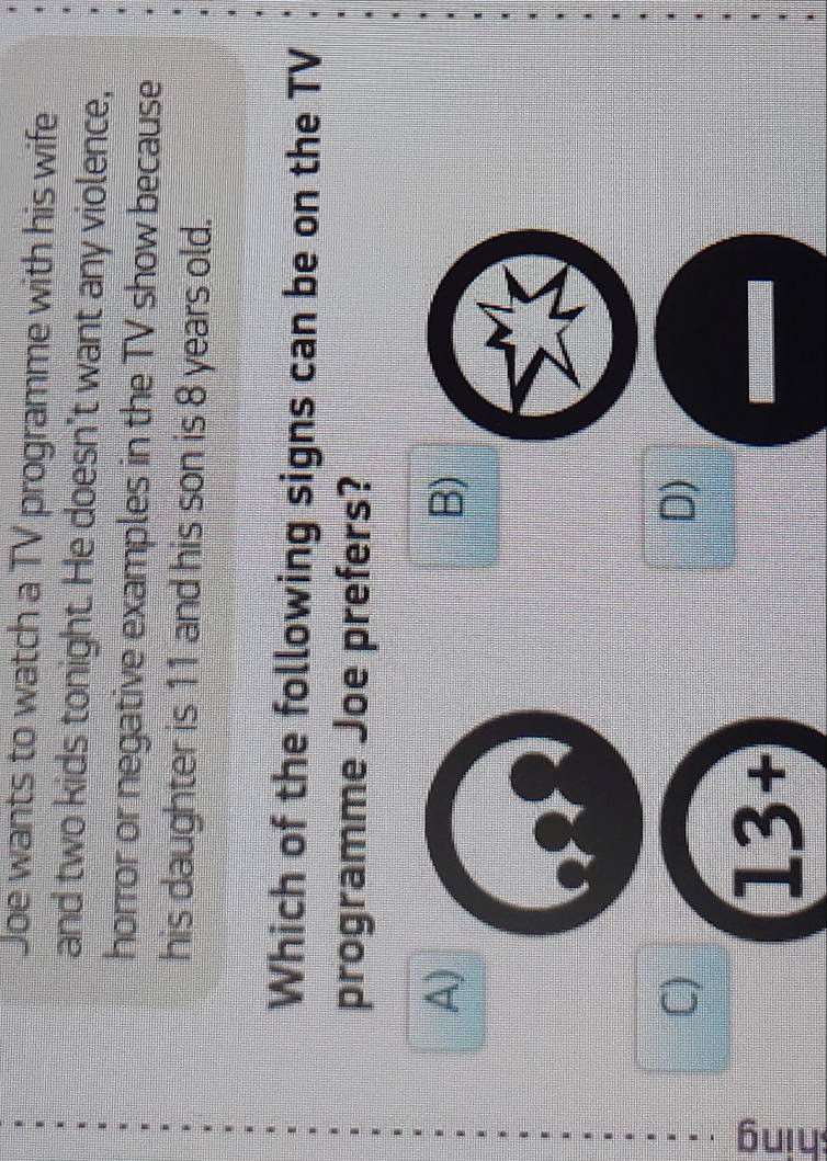 Joe wants to watch a TV programme with his wife
and two kids tonight. He doesn't want any violence,
horror or negative examples in the TV show because
his daughter is 11 and his son is 8 years old.
Which of the following signs can be on the TV
programme Joe prefers?
A)
B)
C)
D)
ς
13+