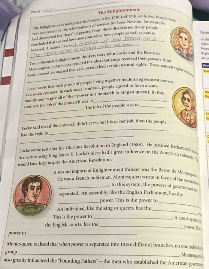 Name 
_ 
The Enlightenment 
The Enlightenment took place in Europe in the 17th and 18th centuries. People were 
very impressed by the achievements of science. Sir Isaac Newton, for example 
Nam 
had discovered the "laws" of gravity. From these discoveries, many people 
concluded that natural laws also controlled how people as well as nature 
In the 
_behaved. A natural law is 
lished 
Foun 
Two influental Enlightenment thinkers were John Locke and the Baron de 
Right 
six p 
Montesquieu, John Locke rejected the idea that kings received their powers from 
Prin 
_ 
God. Instead, he argued that each person had certain natural rights. These natural rights indn 
fbul 
Locke wrote that each group of people living together made an agreement known 
as a social contract. In each social contract, people agreed to form a com 
munity and to give all of their power to a monarch (a king or queen). In this 
Na 
R 
_ 
contract, the job of the monarch was to 
The job of the people was to_ 
_ 
u 
Locke said that if the monarch didn't carry out his or her job, then the people G 
had the right to 
_ 
_. 
T 
Locke wrote just after the Glorious Revolution in England (1688). He justified Parliaments ac 
in overthrowing King James II. Locke's ideas had a great influence on the American colonists. 
would later help inspire the American Revolution. 
A second important Enlightenment thinker was the Baron de Montesquie 
He was a French nobleman. Montesquieu wrote in favor of the separan 
_. In this system, the powers of government 
separated. An assembly, like the English Parliament, has the 
_power. This is the power to 
An individual, like the king or queen, has the_ 
_ 
This is the power to_ 

. A court systen 
the English courts, has the_ 
power. T 
power to_ 
., 
Montesquieu realized that when power is separated into three different branches, no one indivdn 
group_ 
Montesque 
also greatly influenced the “Founding Fathers”—the men who established the American govern