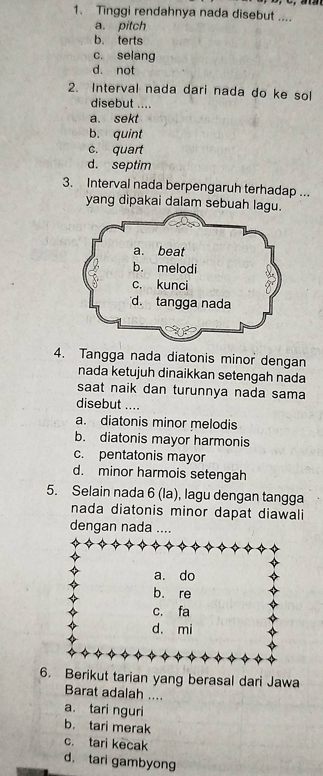 Tinggi rendahnya nada disebut ....
a. pitch
b. terts
c. selang
d. not
2. Interval nada dari nada do ke sol
disebut ....
a. sekt
b. quint
c. quart
d. septim
3. Interval nada berpengaruh terhadap ...
yang dipakai dalam sebuah lagu
4. Tangga nada diatonis minor dengan
nada ketujuh dinaikkan setengah nada
saat naik dan turunnya nada sama
disebut ....
a. diatonis minor melodis
b. diatonis mayor harmonis
c. pentatonis mayor
d. minor harmois setengah
5. Selain nada 6 (la), lagu dengan tangga
nada diatonis minor dapat diawali
dengan nada ....
a. do
b. re
c. fa
d. mi
6. Berikut tarian yang berasal dari Jawa
Barat adalah ....
a. tari nguri
b. tari merak
c. tari kecak
d. tari gambyong