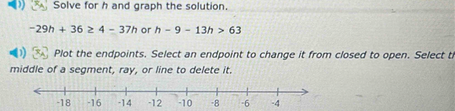 Solve for h and graph the solution.
-29h+36≥ 4-37h or h-9-13h>63
Plot the endpoints. Select an endpoint to change it from closed to open. Select t 
middle of a segment, ray, or line to delete it.