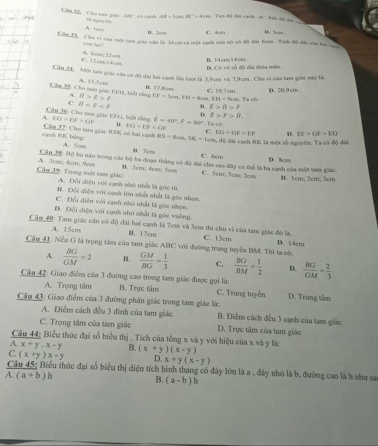 Câu 32, Cho tam giác ABC có cạnh AB=1cm;BC=4cm Tim độ đài cạnh AC. biết độ đại 
số nguyēn
A. tem
B. 2cm C. 4cm D. 3cm
Câu đ3 Chú vi của một tam giác cần là 34 cm và một cạnh của nô có độ dài 6cm . Tính độ đài của hai can
còn lại?
A. 6 cm; 22 cm
C. 12cm;14cm
B. 14cm;14cm .
D. Có vô số đô dài thôa mãn
Câu 34, Một tam giác cần có độ đài hai cạnh lần lượt là 3.9cm và 7.9cm . Chu vi của tam giác này là
A. 15,5cm
B. 17,8 cm C. 19,7 cm . D. 20,9cm .
Câu 35: Cho tam giác EFH, biết rằng overline H>overline E>overline F EF=5cm,FH=8cm.EH=9cm. Ta có:
A.
C. θ
B. E>R>F
D. E>F>R.
Câu 36: Cho tam giác EFG, biết rằng:
A. EG>EF>GF B. EG E=40°,widehat F=80°. Ta có:
Câu 37: Cho tam giác RSK có hai cạnh RS=8cm,SK=1cm EG>GF>EF D. EF>GF>EG
C.
cạnh RK bằng:
đ, độ dài cạnh RK là một số nguyên. Ta có độ dài
A. 5cm B. 7cm C. 6cm
D. 8cm
Câu 38: Bộ ba nào trong các bộ ba đoạn thắng có độ dài cho sau đây có thể là ba cạnh của một tam giác.
A. 3cm; 4cm; 9cm B. 3cm; 4cm; 5cm C. 5cm; 7cm; 2cm D. 1cm; 2cm; 3cm
Câu 39: Trong một tam giác:
A. Đối diện với cạnh nhỏ nhất là góc tù.
B. Đổi diện với cạnh lớn nhất nhất là góc nhọn.
C. Đổi diên với cạnh nhỏ nhất là góc nhọn.
D. Đối diện với cạnh nhó nhất là góc vuông.
Câu 40: Tam giác cân có độ dài hai cạnh là 7cm và 3cm thì chu vi của tam giác đó là,
A. 15cm B. 17cm C. 13cm D. 14cm
Câu 41: Nếu G là trọng tâm của tam giác ABC với đường trung tuyến BM. Thi ta có:
A.  BG/GM =2 B.  GM/BG = 1/3  C.  BG/BM = 1/2  D.  BG/GM = 2/3 
Câu 42: Giao điểm của 3 đường cao trong tam giác được gọi là:
A. Trọng tâm B. Trực tâm C. Trung tuyển D. Trung tâm
Câu 43: Giao điểm của 3 đường phân giác trong tam giác là:
A. Điểm cách đều 3 đính của tam giác B. Điểm cách đều 3 cạnh của tam giác
C. Trọng tâm của tam giác D. Trực tâm của tam giác
Câu 44: Biểu thức đại số biểu thị . Tích của tồng x và y với hiệu của x và y là:
A. x+y.x-y
B. (x+y)(x-y)
C. (x+y)x-y
D. x+y(x-y)
Câu 45: Biểu thức đại số biểu thị diện tích hình thang có đáy lớn là a , đáy nhỏ là b, đường cao là h như sa
A. (a+b)h
B. (a-b)h