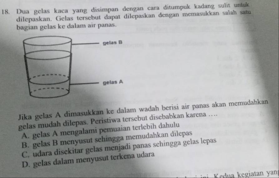 Dua gelas kaca yang disimpan dengan cara ditumpuk kadang sulit untuk
dilepaskan. Gelas tersebut dapat dilepaskan dengan memasukkan salah satu
bagian gelas ke dalam air panas.
Jika gelas A dimasukkan ke dalam wadah berisi air panas akan memudahkan
gelas mudah dilepas. Peristiwa tersebut disebabkan karena …
A. gelas A mengalami pemuaian terlebih dahulu
B. gelas B menyusut sehingga memudahkan dilepas
C. udara disekitar gelas menjadi panas sehingga gelas lepas
D. gelas dalam menyusut terkena udara
Kedua kegiatan yan