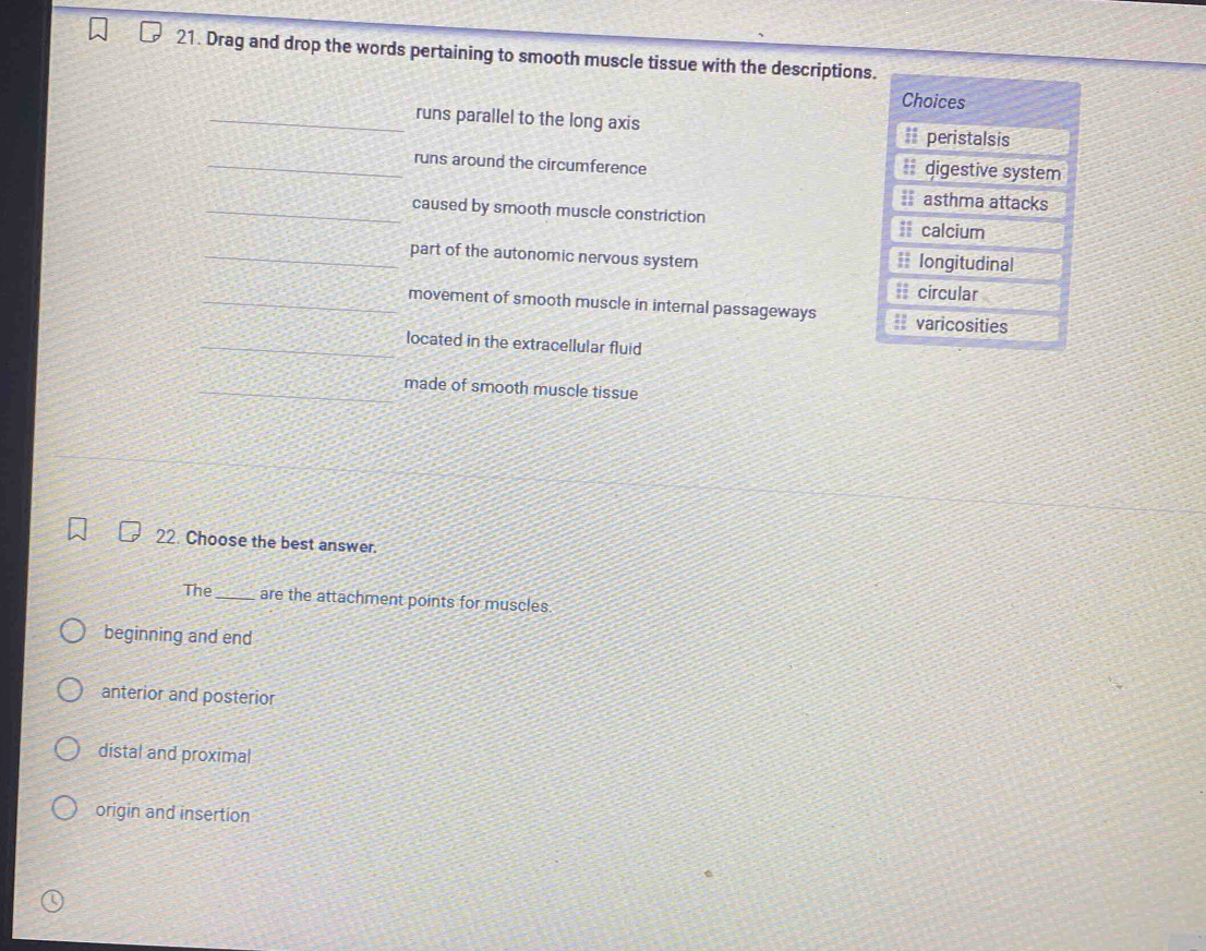 Drag and drop the words pertaining to smooth muscle tissue with the descriptions.
Choices
runs parallel to the long axis == peristalsis
runs around the circumference digestive system
= asthma attacks
caused by smooth muscle constriction I calcium
part of the autonomic nervous system = longitudinal
# circular
movement of smooth muscle in internal passageways varicosities
located in the extracellular fluid
made of smooth muscle tissue
22. Choose the best answer.
The_ are the attachment points for muscles
beginning and end
anterior and posterior
distal and proximal
origin and insertion