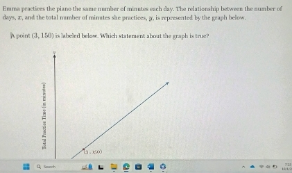 Emma practices the piano the same number of minutes each day. The relationship between the number of
days, æ, and the total number of minutes she practices, y, is represented by the graph below. 
A point (3,150) is labeled below. Which statement about the graph is true? 
Q、 Search 16/1/2 7 25