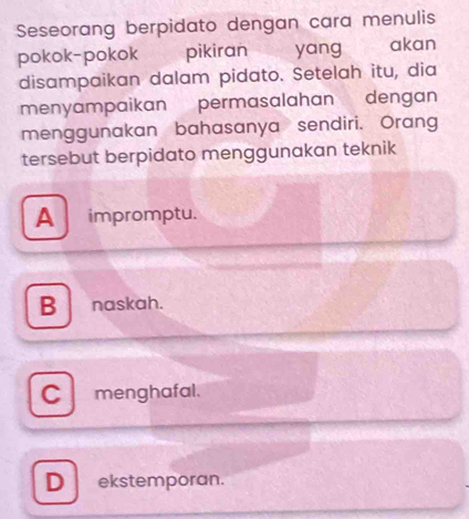 Seseorang berpidato dengan cara menulis
pokok-pokok pikiran yang akan
disampaikan dalam pidato. Setelah itu, dia
menyampaikan permasalahan dengan
menggunakan bahasanya sendiri. Orang
tersebut berpidato menggunakan teknik
A impromptu.
B naskah.
C menghafal.