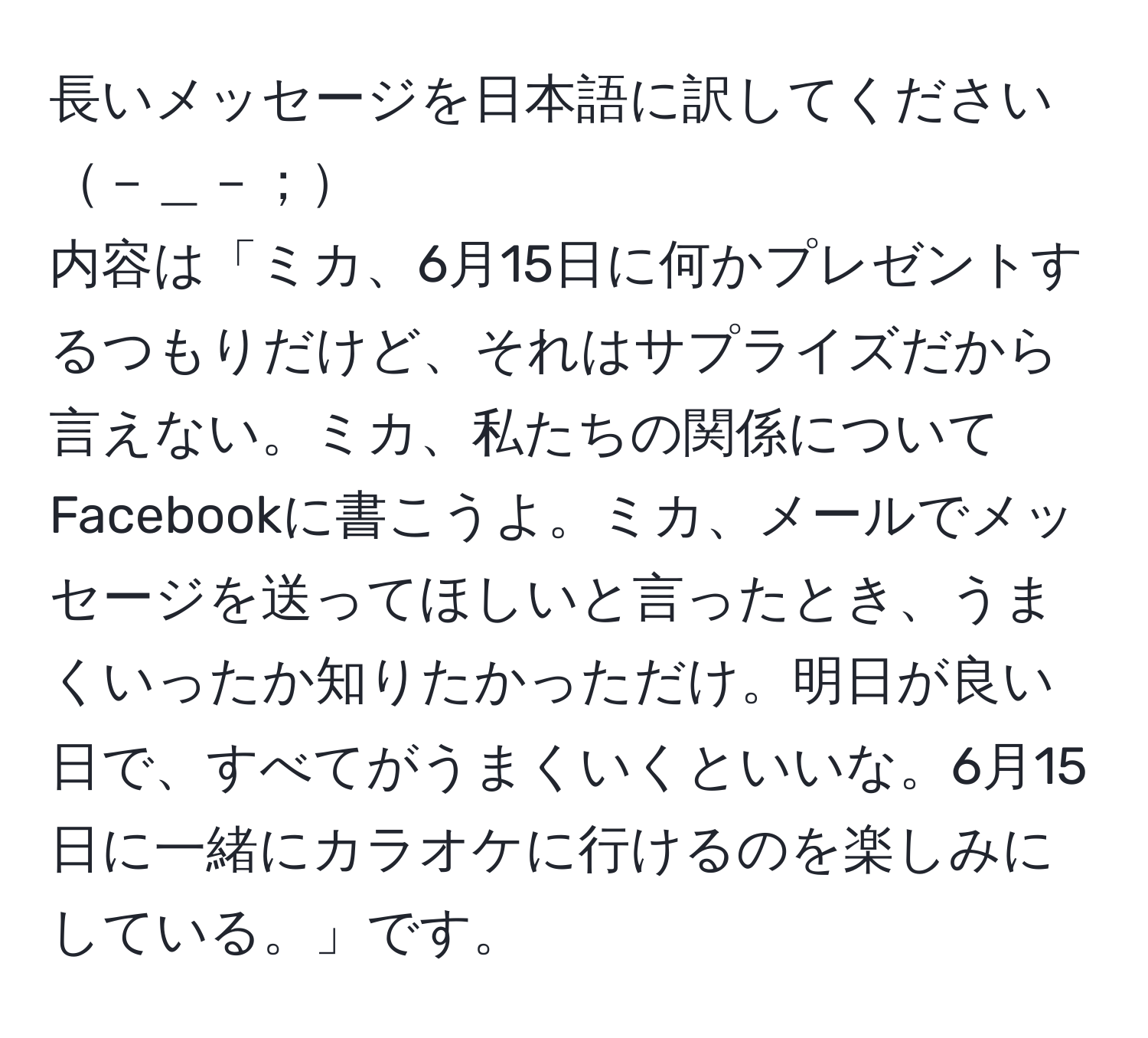 長いメッセージを日本語に訳してください－＿－；  
内容は「ミカ、6月15日に何かプレゼントするつもりだけど、それはサプライズだから言えない。ミカ、私たちの関係についてFacebookに書こうよ。ミカ、メールでメッセージを送ってほしいと言ったとき、うまくいったか知りたかっただけ。明日が良い日で、すべてがうまくいくといいな。6月15日に一緒にカラオケに行けるのを楽しみにしている。」です。