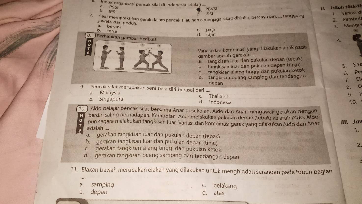 Induk organisasi pencak silat di Indonesia adalah ....
a. PSSI I1. Isilah titik-ti
PBVSI
b. IPSI
d. ISSI
1. Variasi d
7. Saat mempraktikan gerak dalam pencak silat, harus menjaga sikap disiplin, percaya diri, ..., tanggung
2. Pembel
jawab, dan peduli.
a. berani
3. Mengel
b. ceria
c. janji
d. rajin
8. Perhatikan gambar ber
A.
Variasi dan kombinasi yang dilakukan anak pada
gambar adalah gerakan ....
a. tangkisan luar dan pukulan depan (tebak)
b. tangkisan luar dan pukulan depan (tinju)
c. tangkisan silang tinggi dan pukulan ketok 5. Saa
d. tangkisan buang samping dari tendangan 6. Pe
7. Ela
depan
8. D
9. Pencak silat merupakan seni bela diri berasal dari ....
a. Malaysia c. Thailand
9. P
b. Singapura d. Indonesia
10. 、
10.) Aldo belajar pencak silat bersama Anar di sekolah. Aldo dan Anar mengawali gerakan dengan
H berdiri saling berhadapan. Kemudian Anar melakukan pukulan depan (tebak) ke arah Aldo. Aldo
0
T pun segera melakukan tangkisan luar. Variasi dan kombinasi gerak yang dilakukan Aldo dan Anar
S adalah .... III. Jav
1.
a. gerakan tangkisan luar dan pukulan depan (tebak)
b. gerakan tangkisan luar dan pukulan depan (tinju) 2
c. gerakan tangkisan silang tinggi dan pukulan ketok
d.  gerakan tangkisan buang samping dari tendangan depan
11. Elakan bawah merupakan elakan yang dilakukan untuk menghindari serangan pada tubuh bagian
a. samping c. belakang
b. depan d. atas