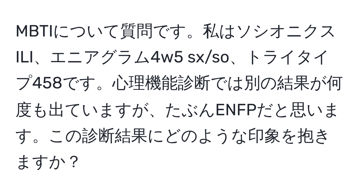 MBTIについて質問です。私はソシオニクスILI、エニアグラム4w5 sx/so、トライタイプ458です。心理機能診断では別の結果が何度も出ていますが、たぶんENFPだと思います。この診断結果にどのような印象を抱きますか？