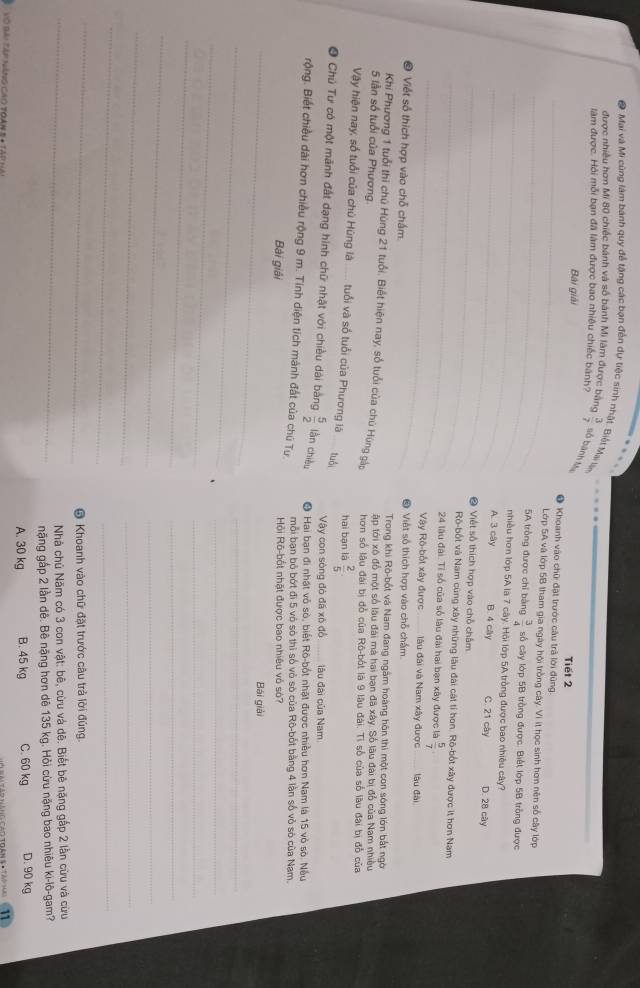 ● Mai và Mi cùng làm bánh quy đễ tặng các bạn đến dự tiệc sinh nhật. Biết Mai lin  3/7  số bành tự
được nhiều hơn Mi 80 chiếc bánh và số bành Mi làm được bằng
làm được. Hải mỗi bạn đã làm được bao nhiêu chiếc bánh? Tiết 2
Bài giải
_● Khoanh vào chữ đặt trước câu trả lời đũng
_
Lớp 5A và lớp 5B tham gia ngày hội trồng cây. Vì ít học sinh hơn nên số cây lớp
_
5A trồng được chỉ bàng  3/4  số cây lớp 5B trồng được. Biết lớp 5B trồng được
_
nhiều hơn lớp 5A là 7 cây. Hội lớp 5A trồng được bao nhiều cây?
A. 3 cây B. 4 cây C. 21 cây D. 28 cây
_❷ Việt số thích hợp vào chỗ chấm
_Rô-bốt và Nam cùng xây những lâu đài cát tí bon. Rô-bốt xây được ít hơn Nam
_
24 lâu đài. Tỉ số của số lâu đài hai bạn xây được là  5/7 
Vậy Rô-bốt xây được _lâu đài và Nam xây được _làu dài
© Việt số thích hợp vào chỗ chấm ● Việt số thích hợp vào chỗ chấm
Trong khi Rò-bốt và Nam đang ngầm hoàng hôn thi một con sóng lớn bắt ngời
Khi Phương 1 tuổi thi chủ Hùng 21 tuổi. Biết hiện nay, số tuổi của chú Hùng gậo ập tới xô đồ một số lâu đài mà hai bạn đã xây. Số lâu đài bị đổ của Nam nhiều
5 lần số tuổi của Phương. hơn số lâu đài bị đổ của Rô-bốt là 9 lâu đài. Tỉ số của số làu đài bị đỗ của
Vậy hiện nay, số tuổi của chủ Hùng là  tuổi và số tuổi của Phương là tuổi hai bạn là  2/5 .
Vậy con sòng đó đã xô đồ lâu đài của Nam
O Chủ Tư có một mãnh đất dạng hình chữ nhật với chiều dài bằng  5/2  làn chiều ● Hai bạn đi nhật vô sò, biết Rô-bốt nhật được nhiều hơn Nam là 15 vỏ sò. Nều
rộng. Biết chiều dài hơn chiều rộng 9 m. Tính diện tích mảnh đất của chú Tự Hội Rô-bốt nhật được bao nhiệu vô sò?
mỗi bạn bỏ bớt đi 5 vô sò thì số vỏ sò của Rô-bốt bằng 4 lần số vỏ sò của Nam.
_
Bài giải
Bái giải
__
_
_
_
_
_
_
_
_
_
_
_
_
@ Khoanh vào chữ đặt trước câu trả lời đúng.
_ Nhà chủ Năm có 3 con vật: bê, cừu và dệ. Biết bê nặng gắp 2 lần cừu và cừu
nặng gấp 2 lần dê. Bê nặng hơn dê 135 kg. Hỏi cừu nặng bao nhiêu ki-lô-gam?
A. 30 kg B. 45 kg C. 60 kg D. 90 kg
Vó bài Táp năng cao toài
11