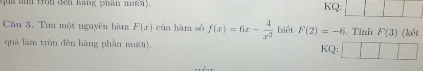 qua làm tron đen hang phân mưới). KQ: 
Câu 3. Tìm một nguyên hàm F(x) của hàm số f(x)=6x- 4/x^2  biết F(2)=-6. Tính F(3) (kết 
quả làm tròn đến hàng phần mười). KQ: □