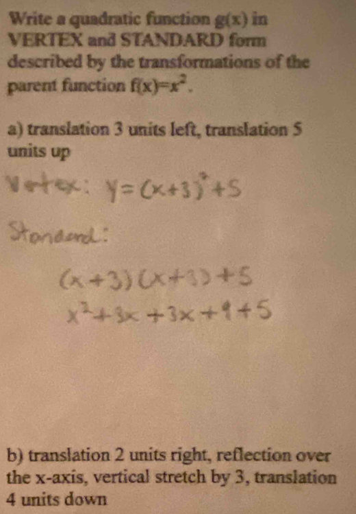 Write a quadratic function g(x) in 
VERTEX and STANDARD form 
described by the transformations of the 
parent function f(x)=x^2. 
a) translation 3 units left, translation 5
units up 
b) translation 2 units right, reflection over 
the x-axis, vertical stretch by 3, translation
4 units down