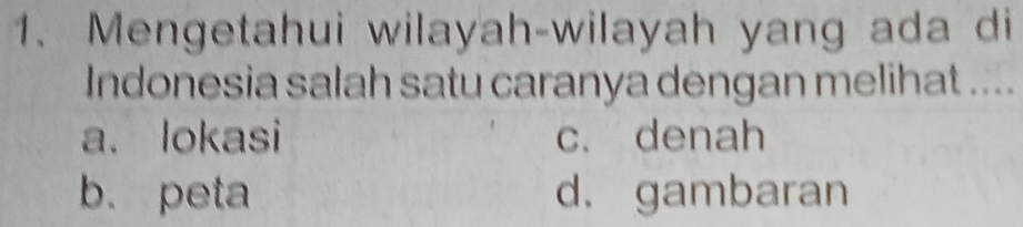 Mengetahui wilayah-wilayah yang ada di
Indonesia salah satu caranya dengan melihat ....
a、 lokasi c. denah
b. peta d. gambaran