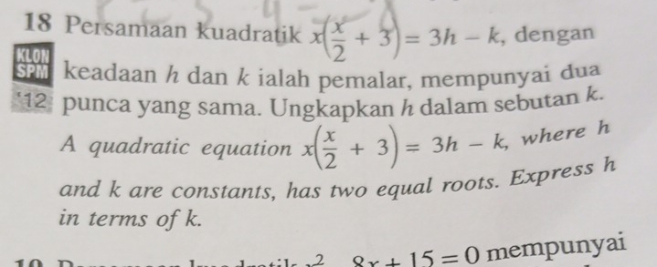 Persamaan kuadratik x( x/2 +3)=3h-k , dengan
keadaan h dan k ialah pemalar, mempunyai dua
‘ 12 punca yang sama. Ungkapkan h dalam sebutan k.
A quadratic equation x( x/2 +3)=3h-k, where h
and k are constants, has two equal roots. Express h
in terms of k.
28x^28x+15=0 mempunyai