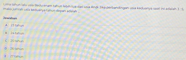 Lima tahun lalu usia Bedu enam tahun lebih tua dari usia Andi. Jika perbandingan usia keduanya saat ini adalah 3:5, 
maka jumlah usia keduanya tahun depan adalah ...
Jawaban
A 23 tahun
B 24 tahun
C 25 tahun
D 26 tahun
E 27 tahun