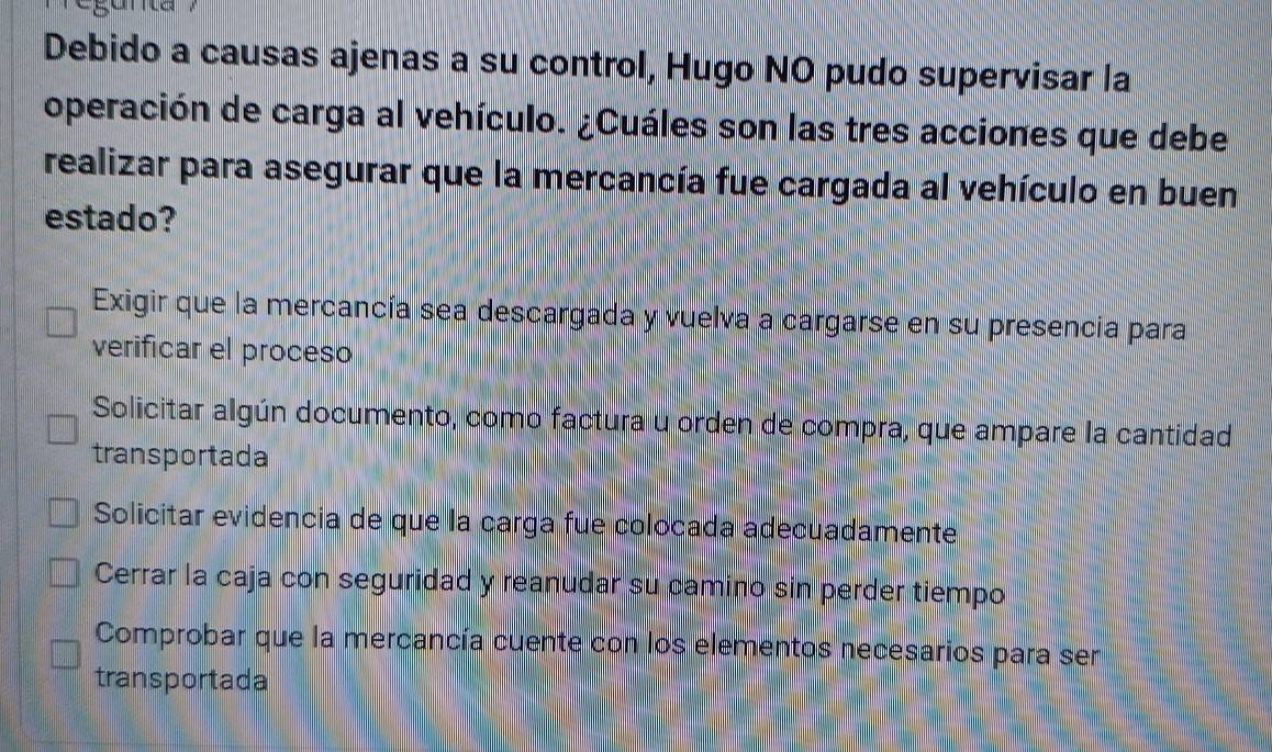 Debido a causas ajenas a su control, Hugo NO pudo supervisar la
operación de carga al vehículo. ¿Cuáles son las tres acciones que debe
realizar para asegurar que la mercancía fue cargada al vehículo en buen
estado?
Exigir que la mercancía sea descargada y vuelva a cargarse en su presencia para
verificar el proceso
Solicitar algún documento, como factura u orden de compra, que ampare la cantidad
transportada
Solicitar evidencia de que la carga fue colocada adecuadamente
Cerrar la caja con seguridad y reanudar su camino sin perder tiempo
Comprobar que la mercancía cuente con los elementos necesarios para ser
transportada