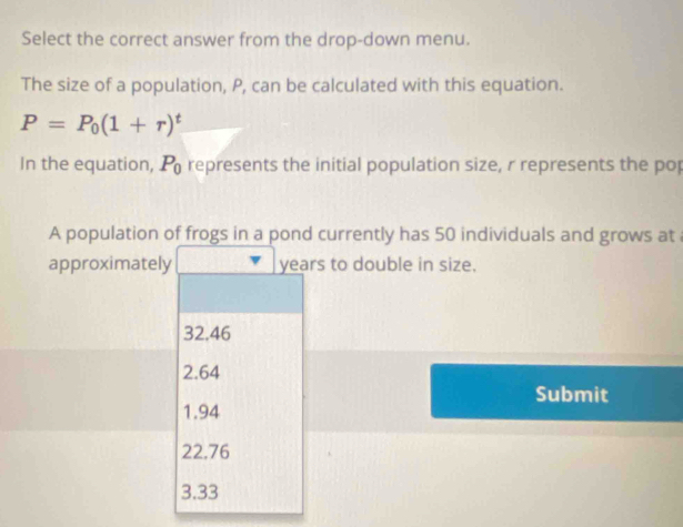 Select the correct answer from the drop-down menu.
The size of a population, P, can be calculated with this equation.
P=P_0(1+r)^t
In the equation, P_0 represents the initial population size, r represents the pop
A population of frogs in a pond currently has 50 individuals and grows at
approximately years to double in size.
32.46
2.64
Submit
1.94
22.76
3.33