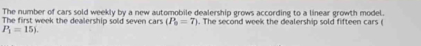 The number of cars sold weekly by a new automobile dealership grows according to a linear growth model. 
The first week the dealership sold seven cars (P_0=7). The second week the dealership sold fifteen cars (
P_1=15).