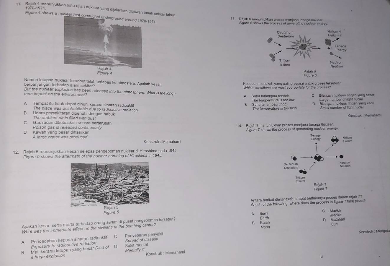 Rajah 4 menunjukkan satu ujian nuklear yang dijalankan dibawah tanah sekitar tahun 1970-1971.
Figure 4 shows a nuclear test condu71.
13. Rajah 6 menunjukkan proses menjana tenaga nuklear.
Figure 6 shows the process of generating nuclear energy
 
 
Namun letupan nuklear tersebut telah terlepas ke atmosfera. Apakah kesan
berpanjangan terhadap alam sekitar? Keadaan manakah yang paling sesuai untuk proses tersebut?
Which conditions are most appropriate for the process?
But the nuclear explosion has been released into the atmosphere. What is the long -
term impact on the environment? A Suhu terlampau rendah C Bilangan nukleus ringan yang besar
The temperature is too low Large number of light nuclei
A Tempat itu tidak dapat dihuni kerana sinaran radioaktif B Suhu terlampau tingg D Bilangan nukleus ringan yang kecil
The place was uninhabitable due to radioactive radiation The temperature is too high Small number of light nuclei
B Udara persekitaran dipenuhi dengan habuk
The ambient air is filled with dust  Konstruk : Memanami
C Gas racun dibebaskan secara berterusan
Poison gas is released continuously 14. Rajah 7 menunjukkan proses menjana tenaga 6uclear.
D Kawah yang besar dihasilkan Figure 7 shows the process of generating nuclear energy.
A large crater was produced 
Konstruk : Memahami 
12. Rajah 5 menunjukkan kesan selepas pengeboman nuklear di Hiroshima pada 1945.
Figure 5 shows the aftermath of the nuclear bombing of Hiroshima in 1945.
Antara berikut dimanakah tempat berlakunya proses dalam rajah 7?
Which of the following, where does the process in figure 7 take place?
Figure 5
A Bumi C Marikh Marikh
Apakah kesan serta merta terhadap orang awam di pusat pengeboman tersebut? B Bulan Earth
Sun
What was the immediate effect on the civilians at the bombing center? Moon D Matahari
A Pendedahan kepada sinaran radioaktif C Penyebaran penyakit Konstruk : Mengeta
Exposure to radioactive radiation Spread of disease
B Mati kerana letupan yang besar Died of D Sakit mental
Konstruk : Memahami
a huge explosion Mentally ill
6