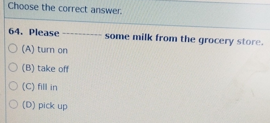 Choose the correct answer.
64. Please some milk from the grocery store.
(A) turn on
(B) take off
(C) fill in
(D) pick up