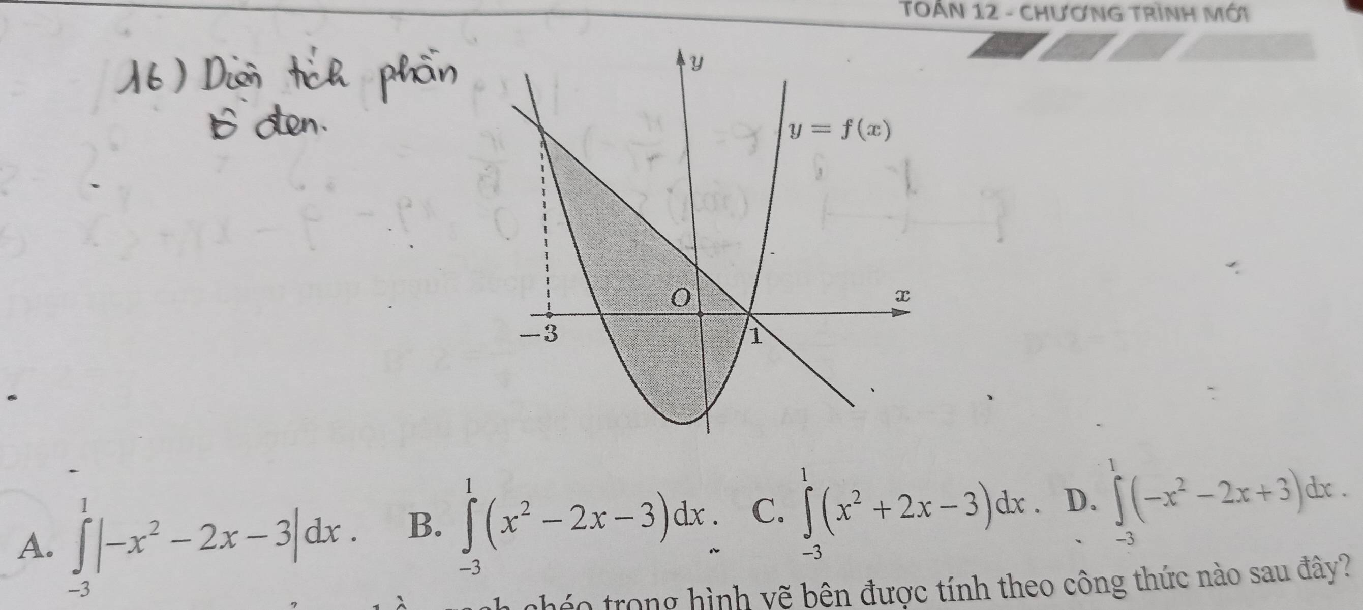 TOÁN 12 - CHƯƠNG TRÌNH MỚi
1
A. ∈tlimits _-3|-x^2-2x-3|dx.
B. ∈t (x^2-2x-3)dx C. ∈tlimits^1(x^2+2x-3)dx D. ∈t (-x^2-2x+3)dx.
-3
-3
nháo trong hình yẽ bên được tính theo công thức nào sau đây?