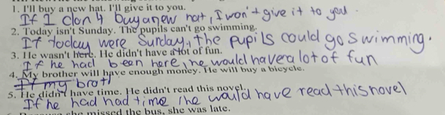 I'll buy a new hat. I'll give it to you. 
2. Today isn't Sunday. The pupils can't go swimming. 
3. He wasn't here. He didn't have a lot of fun. 
4. My brother will have enough money. He will buy a bicycle. 
5. He didn't have time. He didn't read this novel. 
nissed the bus, she was late.