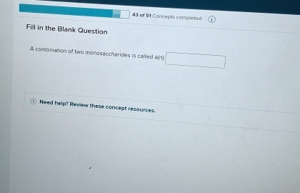 of 51 Concepts completed 
Fill in the Blank Question 
A combination of two monosaccharides is called a(n) 
Need help? Review these concept resources.