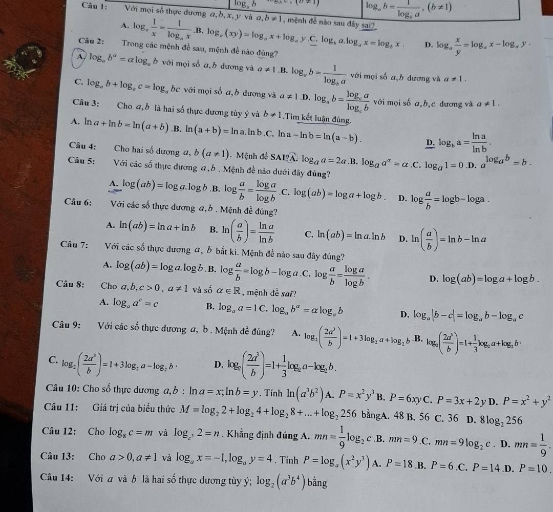 log _ab e_delta ,(θ != 1) log _ab=frac 1log _ba,(b!= 1)
Câu 1: Với mọi số thực dương a, b, x, y và a,b!= 1 , mệnh đề nào sau đây sai?
A. log _a 1/x =frac 1log _ax.B.log _a(xy)=log _ax+log _ay. C. log _ba.log _ax=log _bx. D. log _a x/y =log _ax-log _ay.
Câu 2: Trong các mệnh đề sau, mệnh đề nào đúng?
A, log _ab^a=alpha log _ab với mọi số a,b dương và a!= 1 .B. log _ab=frac 1log _ba với mọi số a,b dương và
a!= 1.
C. log _ab+log _ac=log bc với mọi số a,b dương và a!= 1 .D. log _ab=frac log _calog _cb với mọi số a,b,c dương và
a!= 1.
Câu 3: Cho a, b là hai số thực dương tùy ý và b!= 1 Tìm kết luận đúng.
A. ln a+ln b=ln (a+b) .B. ln (a+b)=ln a.ln b.C. a-ln b=ln (a-b). D. log _ba= ln a/ln b .
Câu 4: Cho hai số dương a, b(a!= 1) Mệnh đề SAI?A. log _aa=2a .B. log _aa^(alpha)=alpha .C log _a1=0 ,D. a^(log _a)b=b.
Câu 5: Với các số thực dương a,b . Mệnh đề nào dưới đây đúng?
A. log (ab)=log a.log b .B. log  a/b = log a/log b  .C. log (ab)=log a+log b. D. log  a/b =log b-log a.
Câu 6:  Với các số thực dương a,b . Mệnh đề đúng?
A. ln (ab)=ln a+ln b B. ln ( a/b )= ln a/ln b  C. ln (ab)=ln a.ln b D. ln ( a/b )=ln b-ln a
Câu 7: Với các số thực dương a, b bắt kì. Mệnh đề nào sau đây đúng?
A. log (ab)=log a.log b. B. log  a/b =log b-log a.C.log  a/b = log a/log b .
D. log (ab)=log a+log b.
Câu 8: Cho a,b,c>0,a!= 1 và số alpha ∈ R , mệnh đề sai?
A. log _aa^c=c B. log _aa=1 C. log _ab^(alpha)=alpha log _ab D. log _a|b-c|=log _ab-log _ac
Câu 9: Với các số thực dương a, b . Mệnh đề đúng? A. log _2( 2a^3/b )=1+3log _2a+log _2b.B. log _2( 2a^3/b )=1+ 1/3 log _2a+log _2b·
C. log _2( 2a^3/b )=1+3log _2a-log _2b· D. log _2( 2a^3/b )=1+ 1/3 log _2a-log _2b.
Câu 10: Cho số thực dương a, b : ln a=x;ln b=y. Tính ln (a^3b^2). A. P=x^2y^3B.P=6xyC.P=3x+2 y D. P=x^2+y^2
Câu 11: Giá trị của biểu thức M=log _22+log _24+log _28+...+log _2256 bằngA. 48 B. 56 C. 36 D. 8log _2256
Câu 12: Cho log _8c=m và log _c^32=n. Khẳng định đúng A. mn= 1/9 log _2c.B. mn=9.C. mn=9log _2c. D. mn= 1/9 .
Câu 13: Cho a>0,a!= 1 và log _ax=-1,log _ay=4. Tính P=log _a(x^2y^3) A. P=18.B. P=6.C.P=14.D. P=10.
Câu 14: Với a và b là hai số thực dương tùy ý; log _2(a^3b^4) bằng